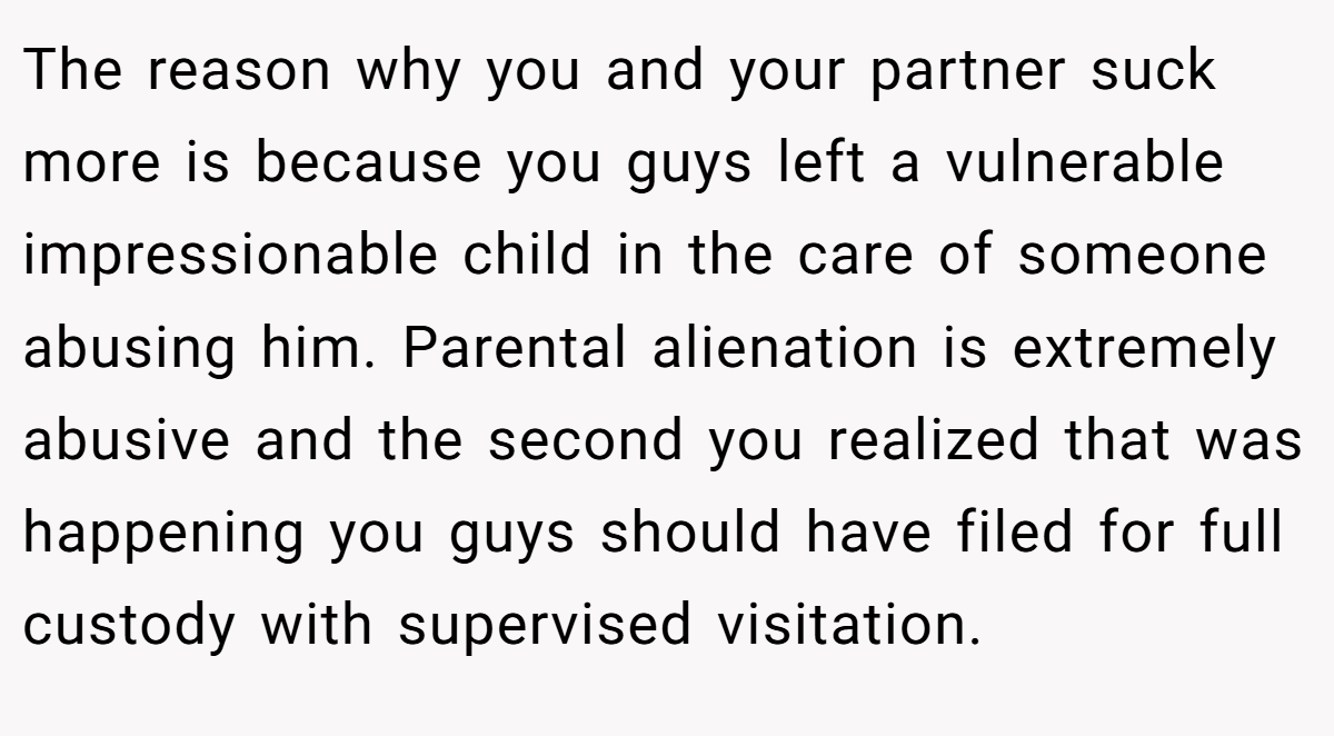 The reason why you and your partner suck more is because you guys left a vulnerable impressionable child in the care of someone abusing him. Parental alienation is extremely abusive and the second you realized that was happening you guys should have filed for full custody with supervised visitation.
