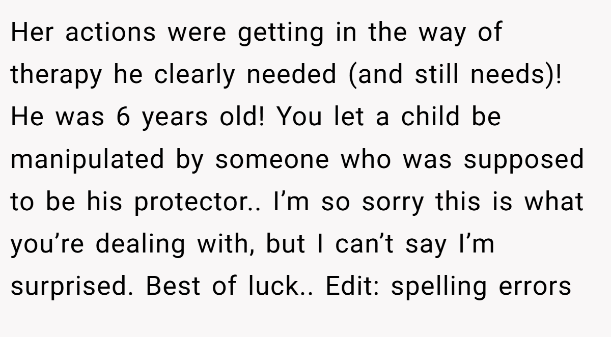 Her actions were getting in the way of therapy he clearly needed (and still needs)! He was 6 years old! You let a child be manipulated by someone who was supposed to be his protector.. I’m so sorry this is what you’re dealing with, but I can’t say I’m surprised. Best of luck.. Edit: spelling errors