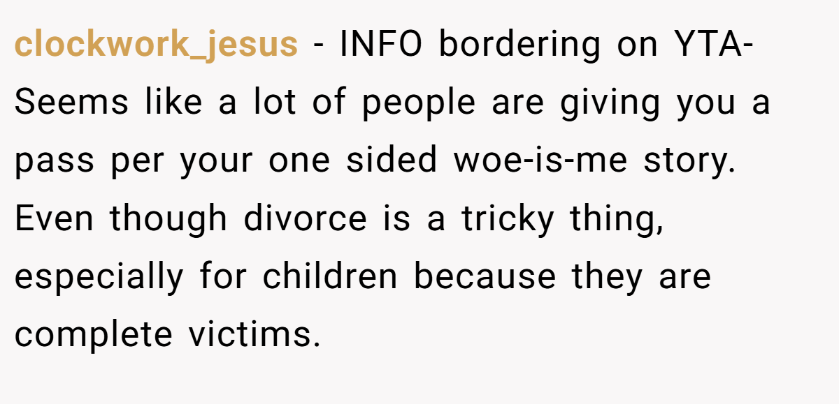 clockwork_jesus − INFO bordering on YTA- Seems like a lot of people are giving you a pass per your one sided woe-is-me story. Even though divorce is a tricky thing, especially for children because they are complete victims.
