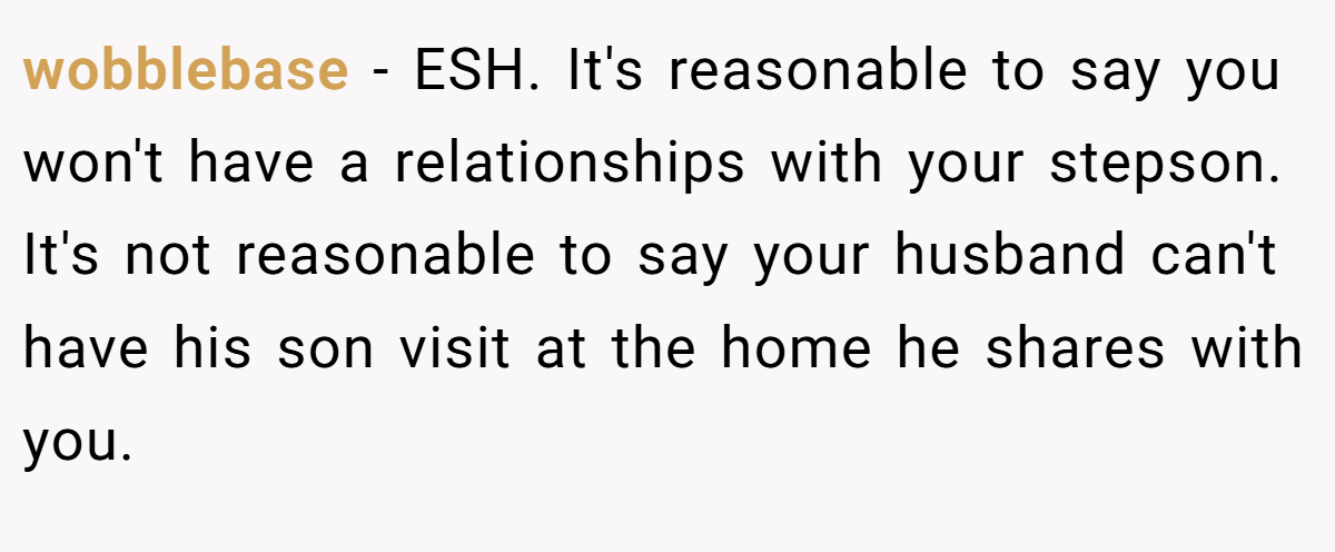 wobblebase − ESH. It's reasonable to say you won't have a relationships with your stepson. It's not reasonable to say your husband can't have his son visit at the home he shares with you.