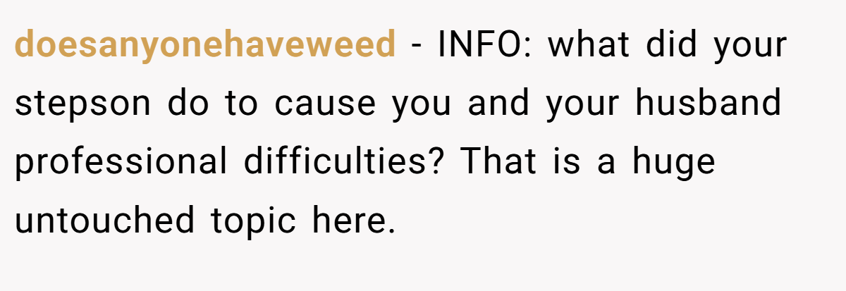 doesanyonehaveweed − INFO: what did your stepson do to cause you and your husband professional difficulties? That is a huge untouched topic here.