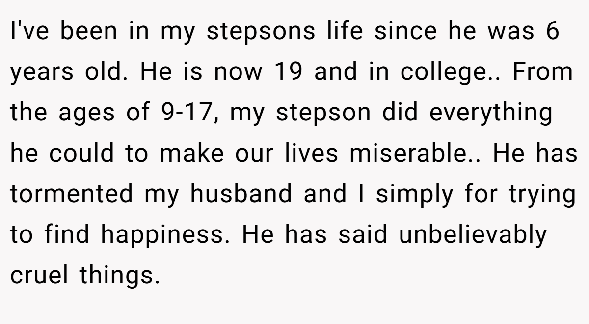 I've been in my stepsons life since he was 6 years old. He is now 19 and in college.. From the ages of 9-17, my stepson did everything he could to make our lives miserable.. He has tormented my husband and I simply for trying to find happiness. He has said unbelievably cruel things.