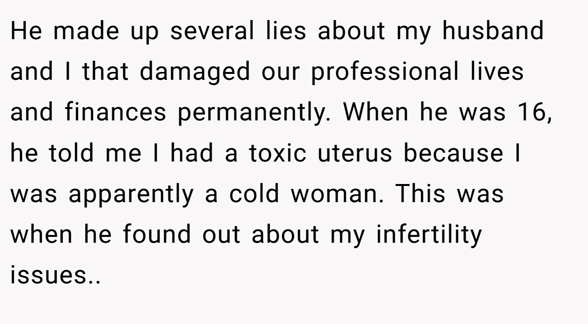 He made up several lies about my husband and I that damaged our professional lives and finances permanently. When he was 16, he told me I had a toxic uterus because I was apparently a cold woman. This was when he found out about my infertility issues..