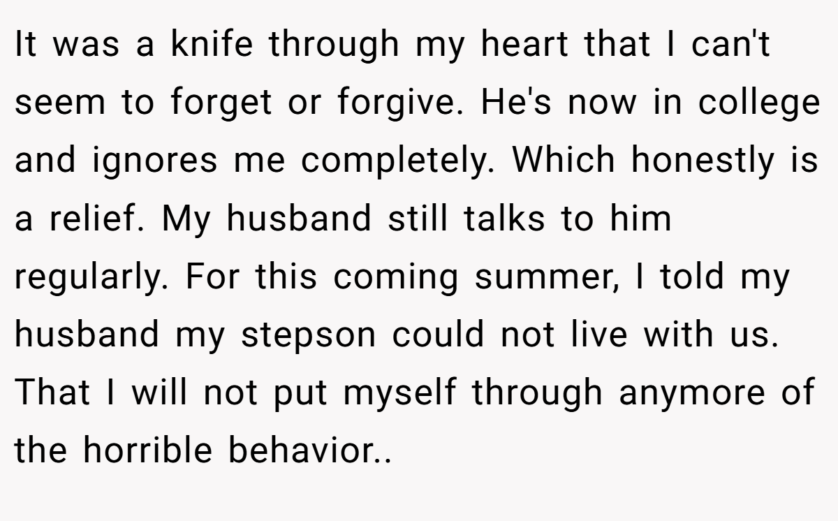 It was a knife through my heart that I can't seem to forget or forgive. He's now in college and ignores me completely. Which honestly is a relief. My husband still talks to him regularly. For this coming summer, I told my husband my stepson could not live with us. That I will not put myself through anymore of the horrible behavior..
