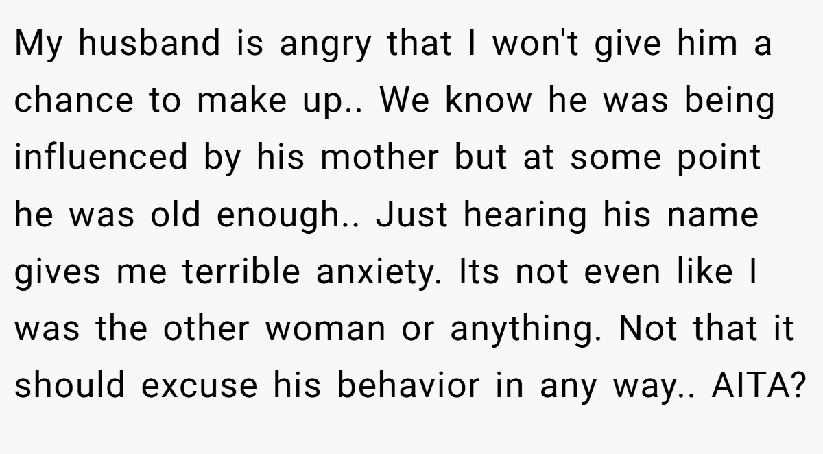 My husband is angry that I won't give him a chance to make up.. We know he was being influenced by his mother but at some point he was old enough.. Just hearing his name gives me terrible anxiety. Its not even like I was the other woman or anything. Not that it should excuse his behavior in any way.. AITA?