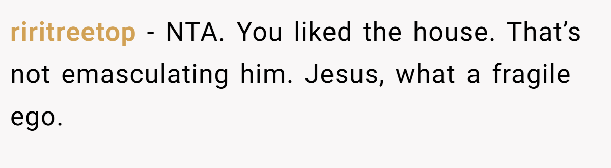 riritreetop − NTA. You liked the house. That’s not emasculating him. Jesus, what a fragile ego.