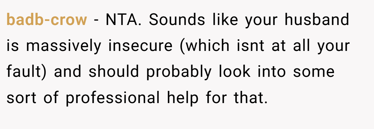 badb-crow − NTA. Sounds like your husband is massively insecure (which isnt at all your fault) and should probably look into some sort of professional help for that.