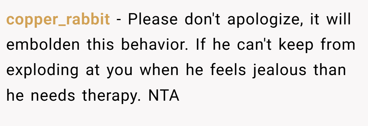 copper_rabbit − Please don't apologize, it will embolden this behavior. If he can't keep from exploding at you when he feels jealous than he needs therapy. NTA
