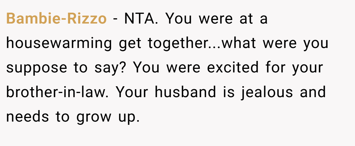 Bambie-Rizzo − NTA. You were at a housewarming get together...what were you suppose to say? You were excited for your brother-in-law. Your husband is jealous and needs to grow up.