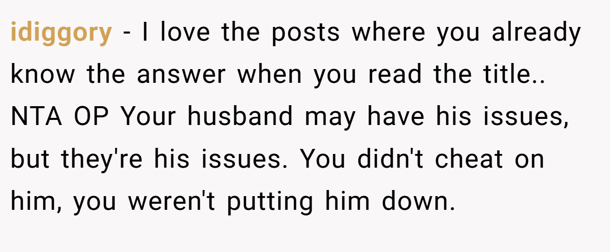 idiggory − I love the posts where you already know the answer when you read the title.. NTA OP Your husband may have his issues, but they're his issues. You didn't cheat on him, you weren't putting him down.