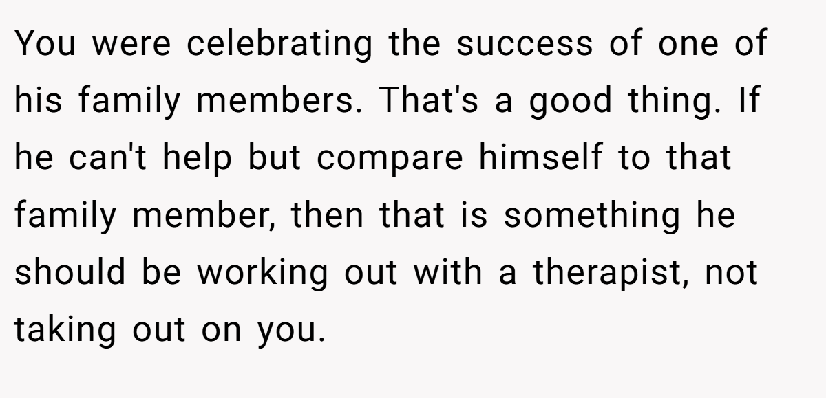 You were celebrating the success of one of his family members. That's a good thing. If he can't help but compare himself to that family member, then that is something he should be working out with a therapist, not taking out on you.