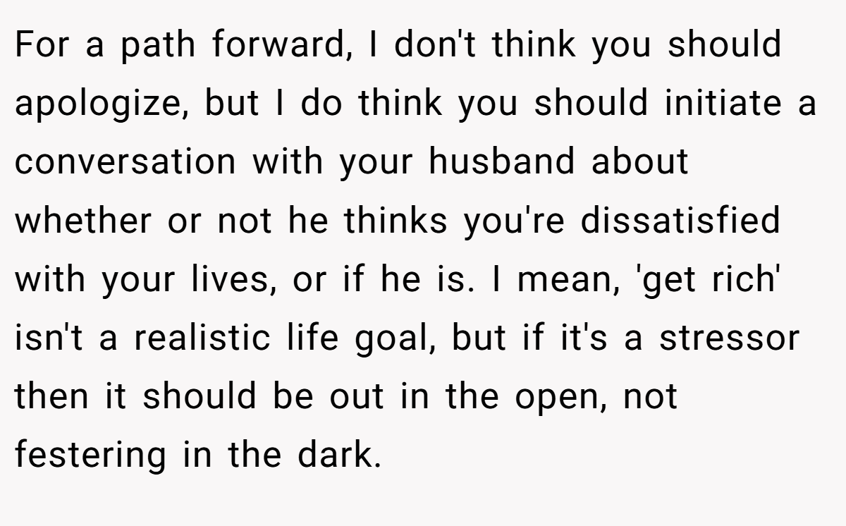 For a path forward, I don't think you should apologize, but I do think you should initiate a conversation with your husband about whether or not he thinks you're dissatisfied with your lives, or if he is. I mean, 'get rich' isn't a realistic life goal, but if it's a stressor then it should be out in the open, not festering in the dark.