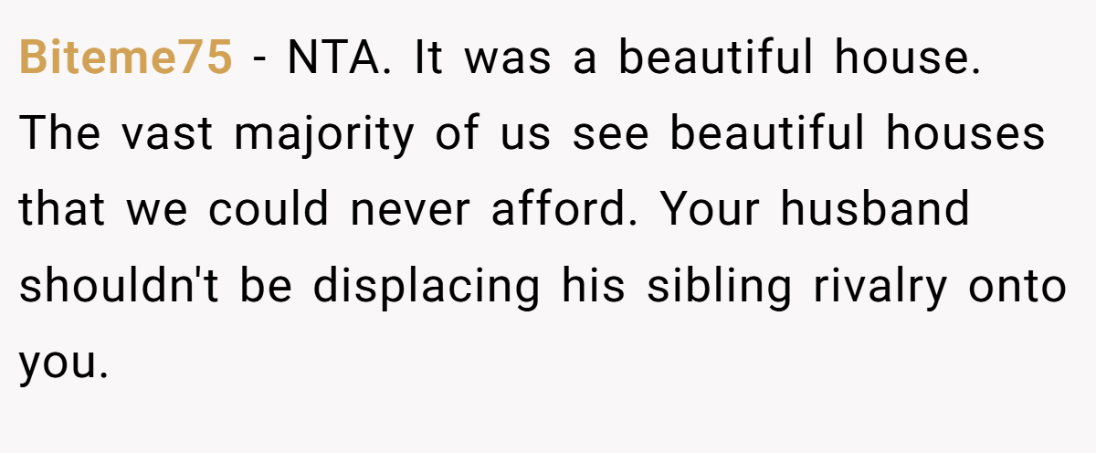 Biteme75 − NTA. It was a beautiful house. The vast majority of us see beautiful houses that we could never afford. Your husband shouldn't be displacing his sibling rivalry onto you.
