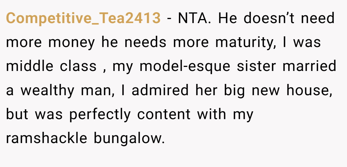Competitive_Tea2413 − NTA. He doesn’t need more money he needs more maturity, I was middle class , my model-esque sister married a wealthy man, I admired her big new house, but was perfectly content with my ramshackle bungalow.