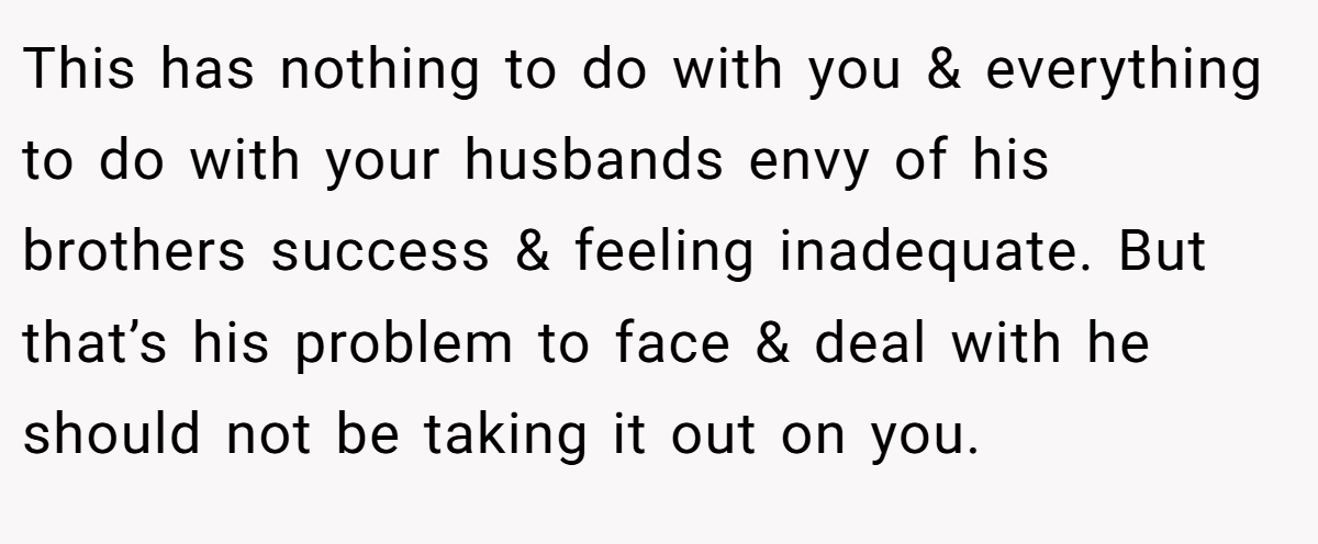This has nothing to do with you & everything to do with your husbands envy of his brothers success & feeling inadequate. But that’s his problem to face & deal with he should not be taking it out on you.