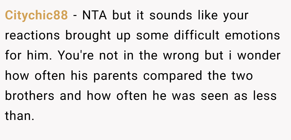 Citychic88 − NTA but it sounds like your reactions brought up some difficult emotions for him. You're not in the wrong but i wonder how often his parents compared the two brothers and how often he was seen as less than.