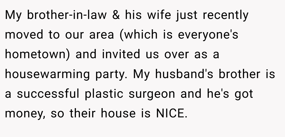 My brother-in-law & his wife just recently moved to our area (which is everyone's hometown) and invited us over as a housewarming party. My husband's brother is a successful plastic surgeon and he's got money, so their house is NICE.