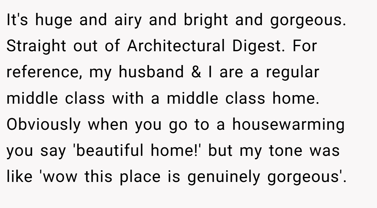 It's huge and airy and bright and gorgeous. Straight out of Architectural Digest. For reference, my husband & I are a regular middle class with a middle class home. Obviously when you go to a housewarming you say 'beautiful home!' but my tone was like 'wow this place is genuinely gorgeous'.