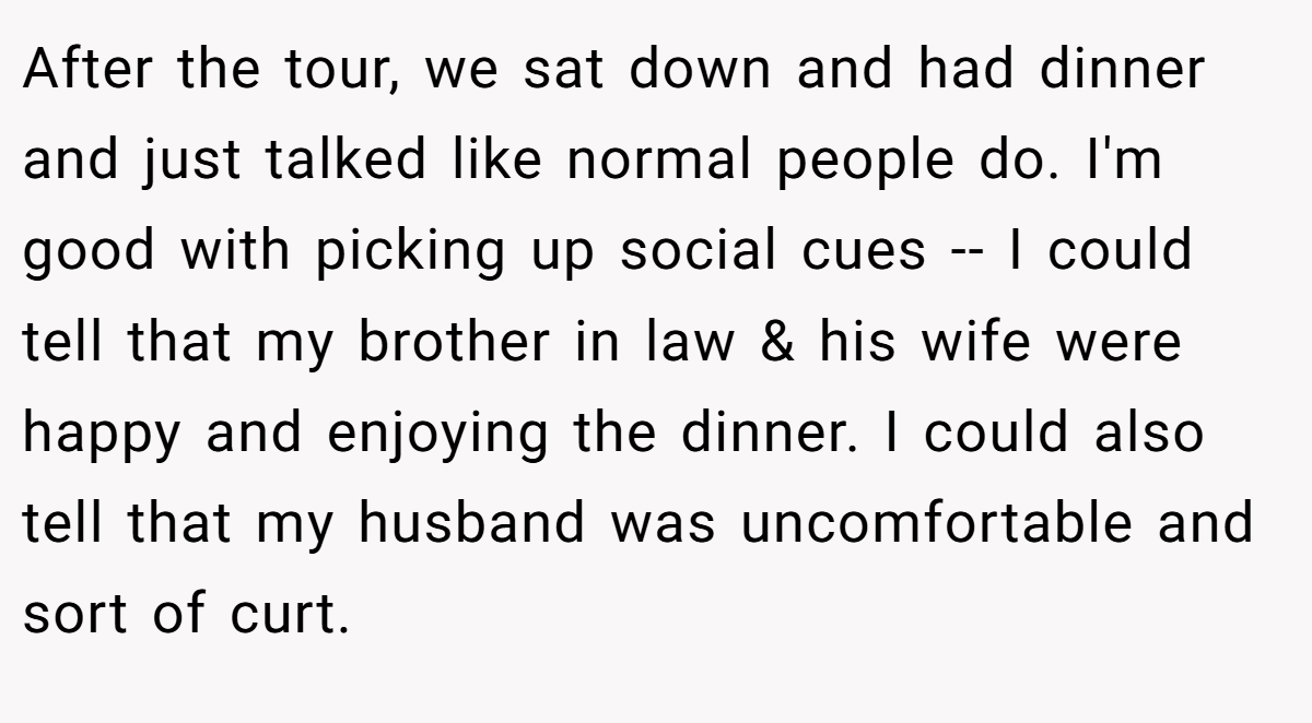 After the tour, we sat down and had dinner and just talked like normal people do. I'm good with picking up social cues -- I could tell that my brother in law & his wife were happy and enjoying the dinner. I could also tell that my husband was uncomfortable and sort of curt.