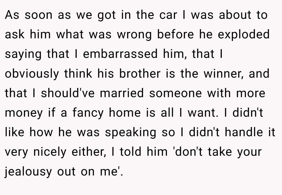 As soon as we got in the car I was about to ask him what was wrong before he exploded saying that I embarrassed him, that I obviously think his brother is the winner, and that I should've married someone with more money if a fancy home is all I want. I didn't like how he was speaking so I didn't handle it very nicely either, I told him 'don't take your jealousy out on me'.