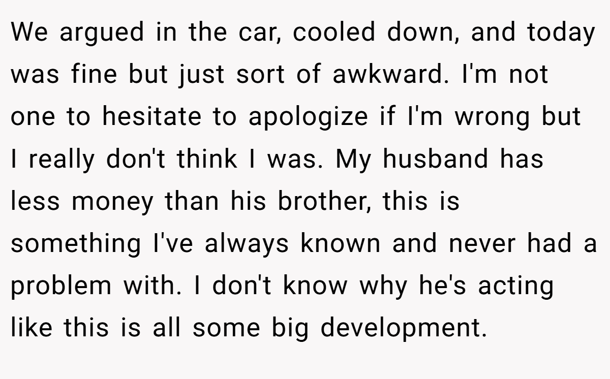 We argued in the car, cooled down, and today was fine but just sort of awkward. I'm not one to hesitate to apologize if I'm wrong but I really don't think I was. My husband has less money than his brother, this is something I've always known and never had a problem with. I don't know why he's acting like this is all some big development.