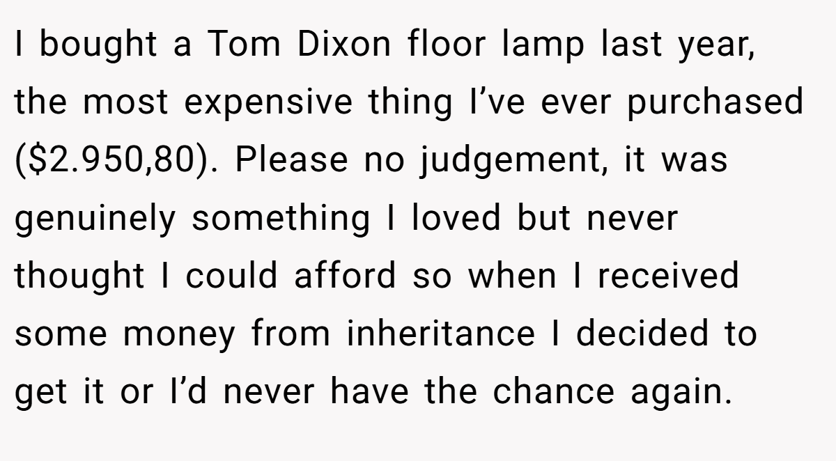 I bought a Tom Dixon floor lamp last year, the most expensive thing I’ve ever purchased ($2.950,80). Please no judgement, it was genuinely something I loved but never thought I could afford so when I received some money from inheritance I decided to get it or I’d never have the chance again.