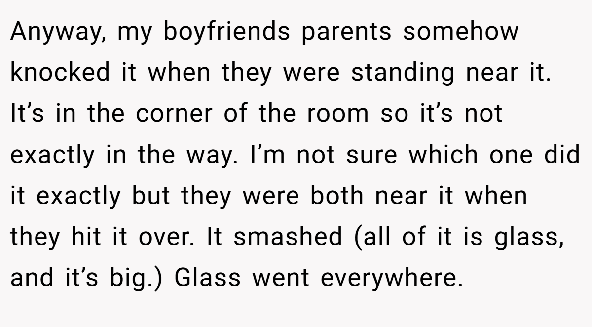 Anyway, my boyfriends parents somehow knocked it when they were standing near it. It’s in the corner of the room so it’s not exactly in the way. I’m not sure which one did it exactly but they were both near it when they hit it over. It smashed (all of it is glass, and it’s big.) Glass went everywhere.