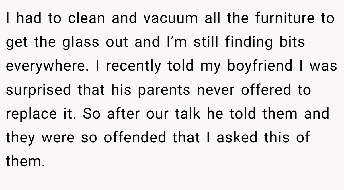 I had to clean and vacuum all the furniture to get the glass out and I’m still finding bits everywhere. I recently told my boyfriend I was surprised that his parents never offered to replace it. So after our talk he told them and they were so offended that I asked this of them.