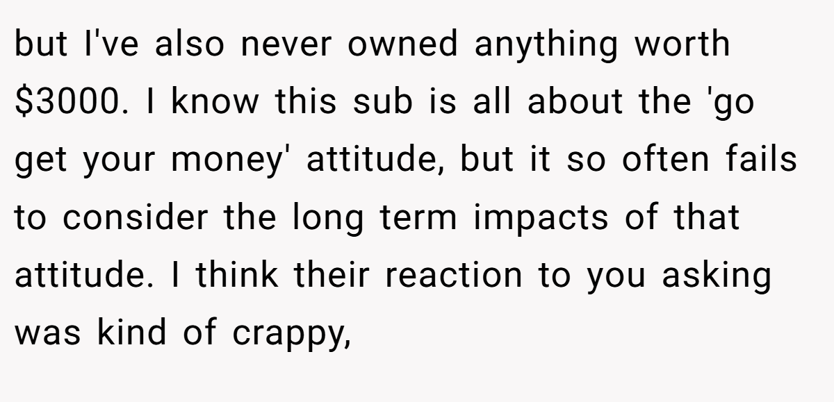 but I've also never owned anything worth $3000. I know this sub is all about the 'go get your money' attitude, but it so often fails to consider the long term impacts of that attitude. I think their reaction to you asking was kind of crappy,