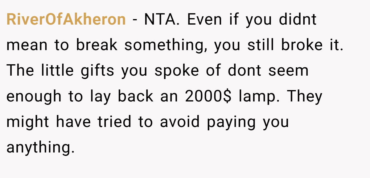 RiverOfAkheron − NTA. Even if you didnt mean to break something, you still broke it. The little gifts you spoke of dont seem enough to lay back an 2000$ lamp. They might have tried to avoid paying you anything.
