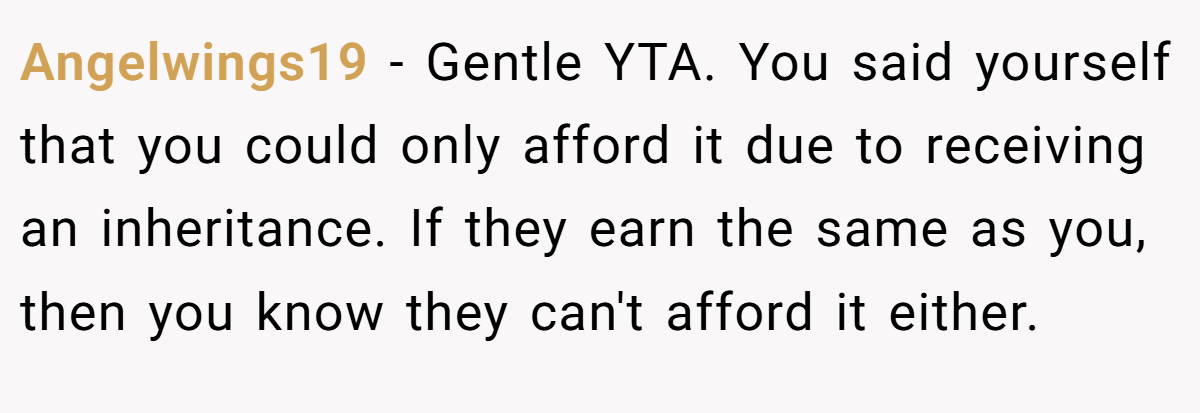 Angelwings19 − Gentle YTA. You said yourself that you could only afford it due to receiving an inheritance. If they earn the same as you, then you know they can't afford it either.
