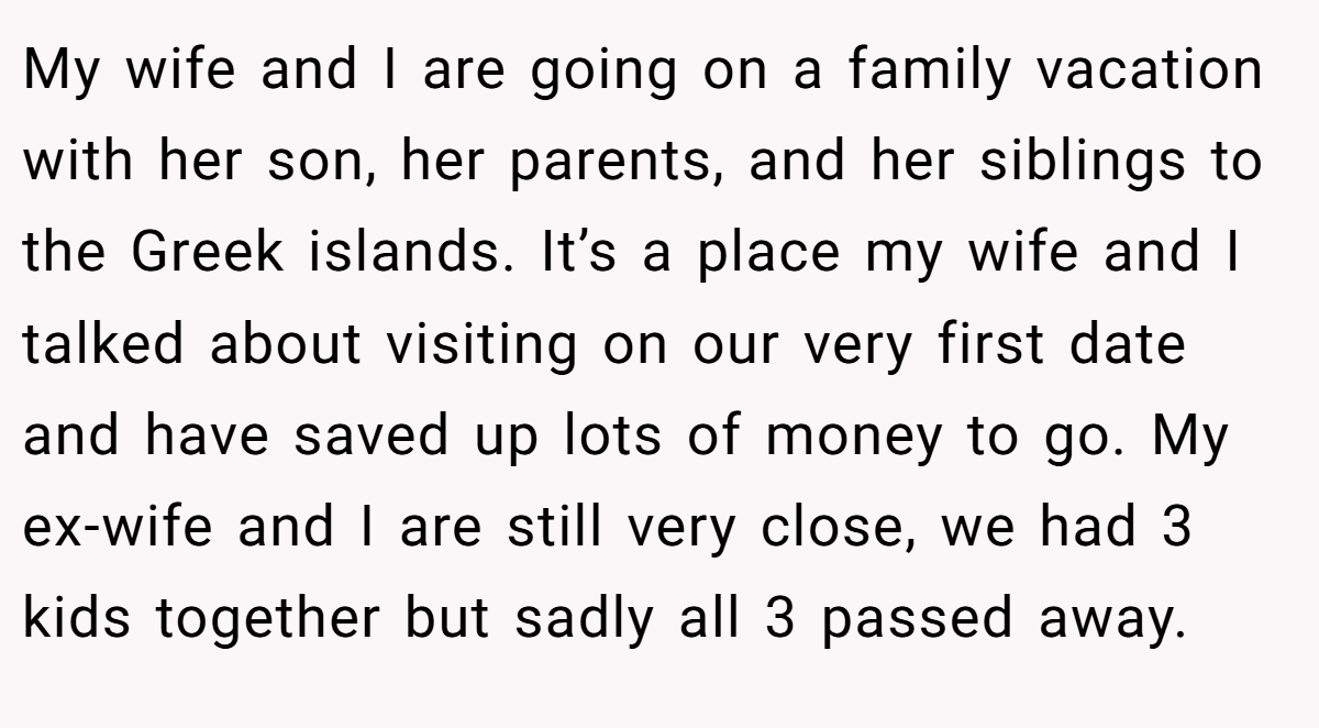 My wife and I are going on a family vacation with her son, her parents, and her siblings to the Greek islands. It’s a place my wife and I talked about visiting on our very first date and have saved up lots of money to go. My ex-wife and I are still very close, we had 3 kids together but sadly all 3 passed away.