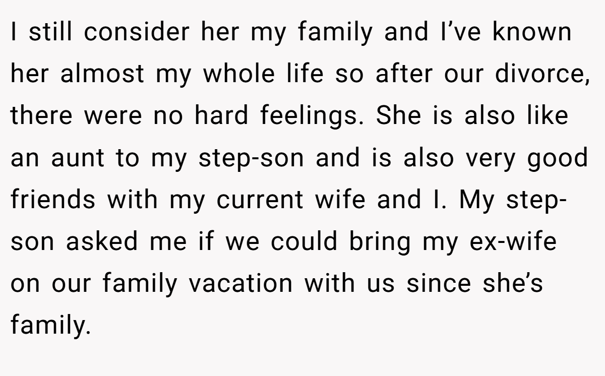 I still consider her my family and I’ve known her almost my whole life so after our divorce, there were no hard feelings. She is also like an aunt to my step-son and is also very good friends with my current wife and I. My step-son asked me if we could bring my ex-wife on our family vacation with us since she’s family.