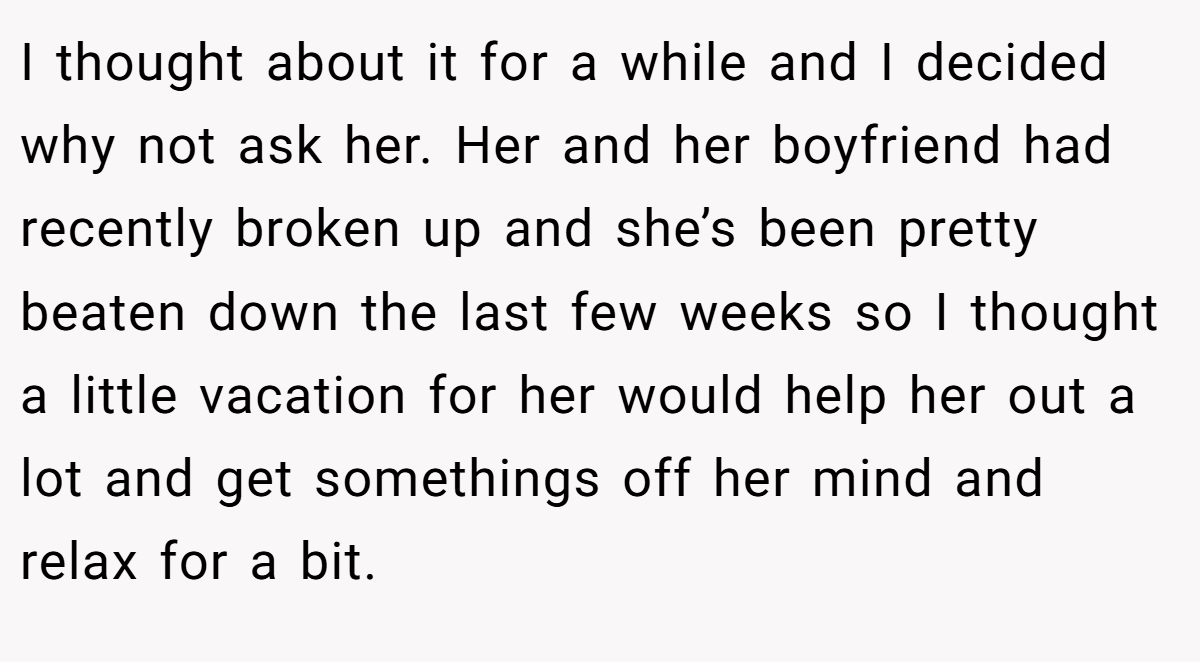I thought about it for a while and I decided why not ask her. Her and her boyfriend had recently broken up and she’s been pretty beaten down the last few weeks so I thought a little vacation for her would help her out a lot and get somethings off her mind and relax for a bit.