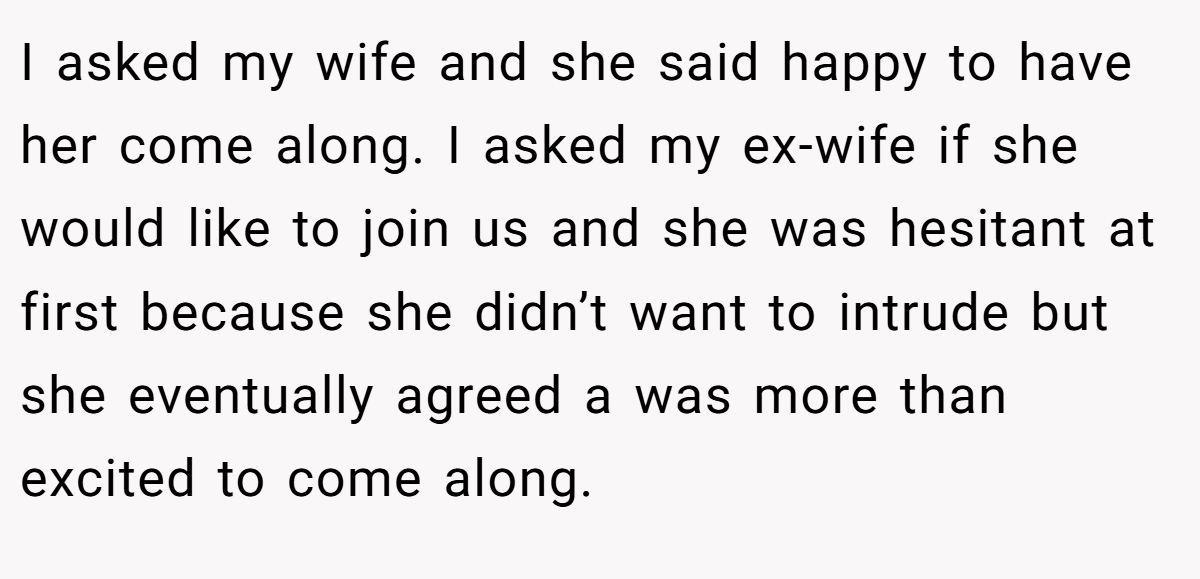 I asked my wife and she said happy to have her come along. I asked my ex-wife if she would like to join us and she was hesitant at first because she didn’t want to intrude but she eventually agreed a was more than excited to come along.