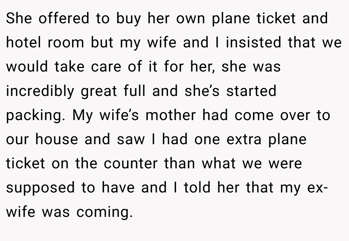 She offered to buy her own plane ticket and hotel room but my wife and I insisted that we would take care of it for her, she was incredibly great full and she’s started packing. My wife’s mother had come over to our house and saw I had one extra plane ticket on the counter than what we were supposed to have and I told her that my ex-wife was coming.