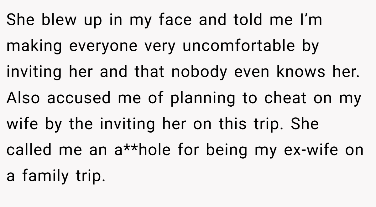 She blew up in my face and told me I’m making everyone very uncomfortable by inviting her and that nobody even knows her. Also accused me of planning to cheat on my wife by the inviting her on this trip. She called me an a**hole for being my ex-wife on a family trip.