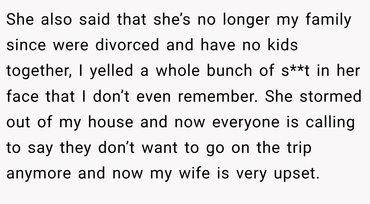 She also said that she’s no longer my family since were divorced and have no kids together, I yelled a whole bunch of s**t in her face that I don’t even remember. She stormed out of my house and now everyone is calling to say they don’t want to go on the trip anymore and now my wife is very upset.
