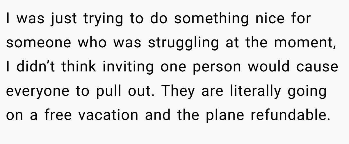 I was just trying to do something nice for someone who was struggling at the moment, I didn’t think inviting one person would cause everyone to pull out. They are literally going on a free vacation and the plane refundable.