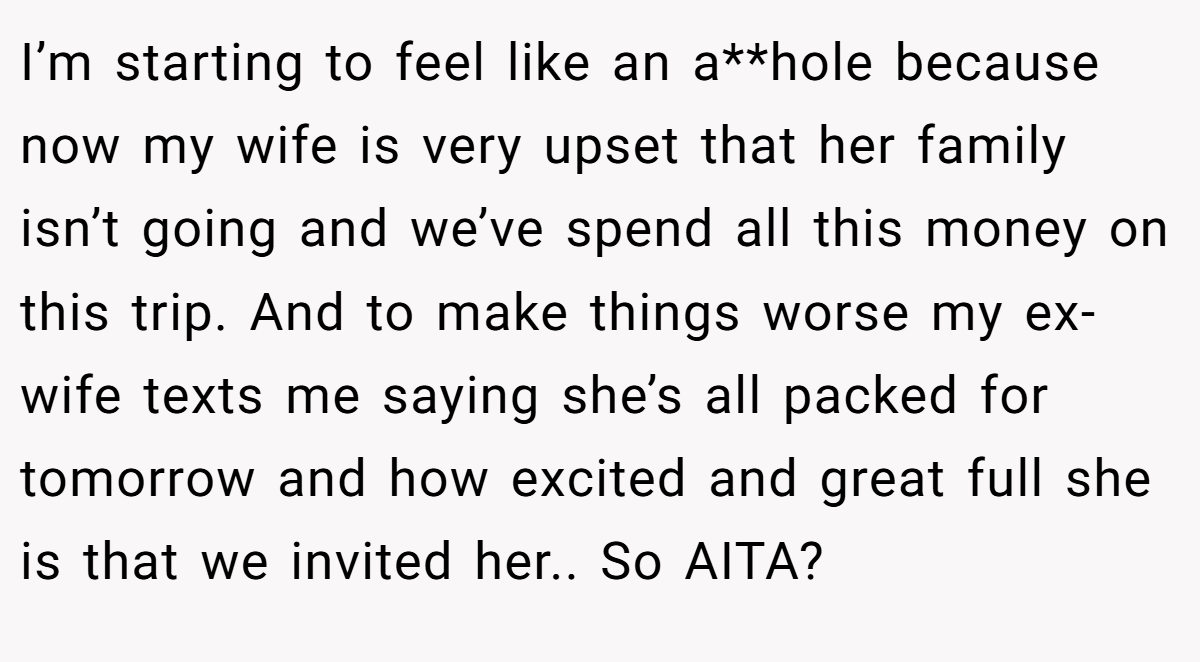 I’m starting to feel like an a**hole because now my wife is very upset that her family isn’t going and we’ve spend all this money on this trip. And to make things worse my ex-wife texts me saying she’s all packed for tomorrow and how excited and great full she is that we invited her.. So AITA? 
