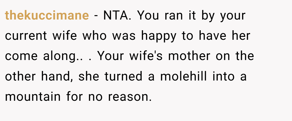 thekuccimane − NTA. You ran it by your current wife who was happy to have her come along.. ​. Your wife's mother on the other hand, she turned a molehill into a mountain for no reason.