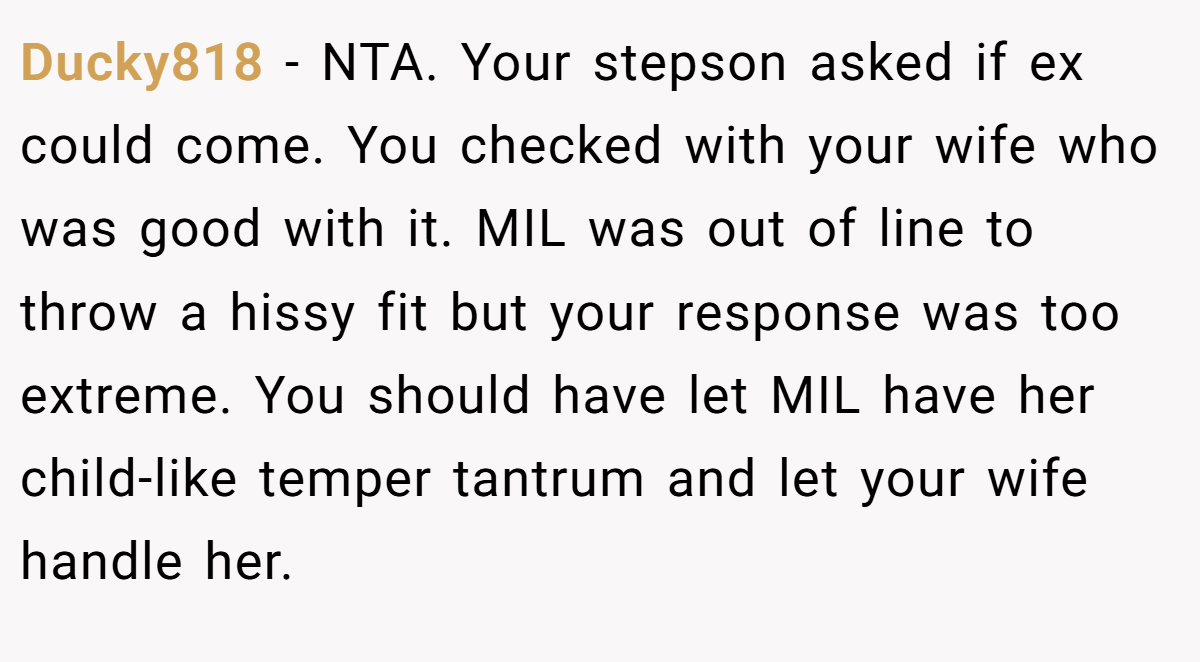 Ducky818 − NTA. Your stepson asked if ex could come. You checked with your wife who was good with it. MIL was out of line to throw a hissy fit but your response was too extreme. You should have let MIL have her child-like temper tantrum and let your wife handle her.
