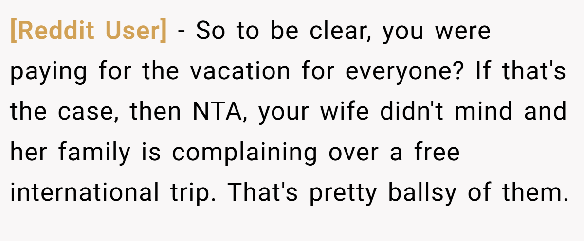 [Reddit User] − So to be clear, you were paying for the vacation for everyone? If that's the case, then NTA, your wife didn't mind and her family is complaining over a free international trip. That's pretty ballsy of them.