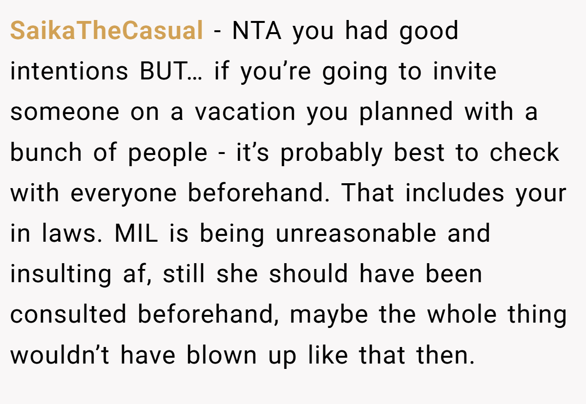 SaikaTheCasual − NTA you had good intentions BUT… if you’re going to invite someone on a vacation you planned with a bunch of people - it’s probably best to check with everyone beforehand. That includes your in laws. MIL is being unreasonable and insulting af, still she should have been consulted beforehand, maybe the whole thing wouldn’t have blown up like that then.