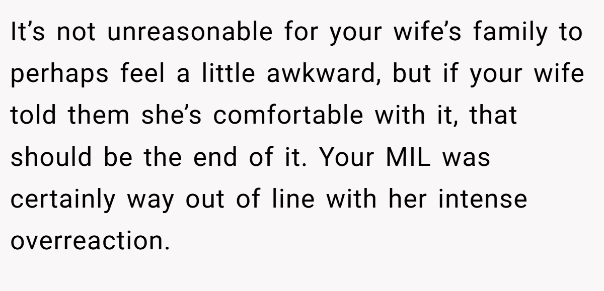 It’s not unreasonable for your wife’s family to perhaps feel a little awkward, but if your wife told them she’s comfortable with it, that should be the end of it. Your MIL was certainly way out of line with her intense overreaction.