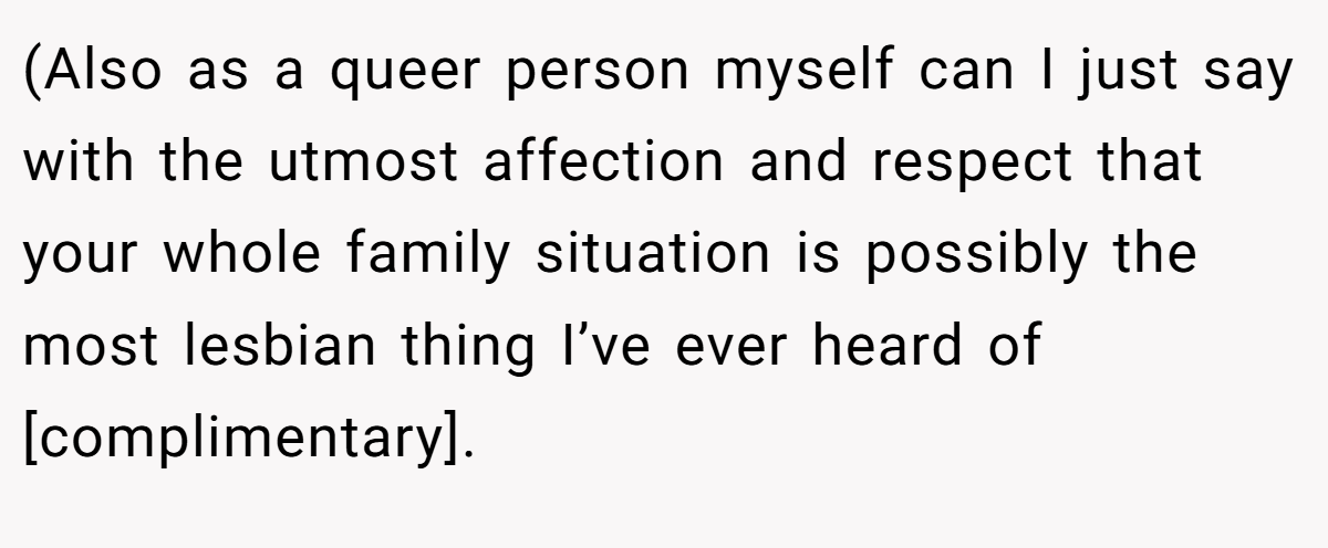 (Also as a queer person myself can I just say with the utmost affection and respect that your whole family situation is possibly the most lesbian thing I’ve ever heard of [complimentary].