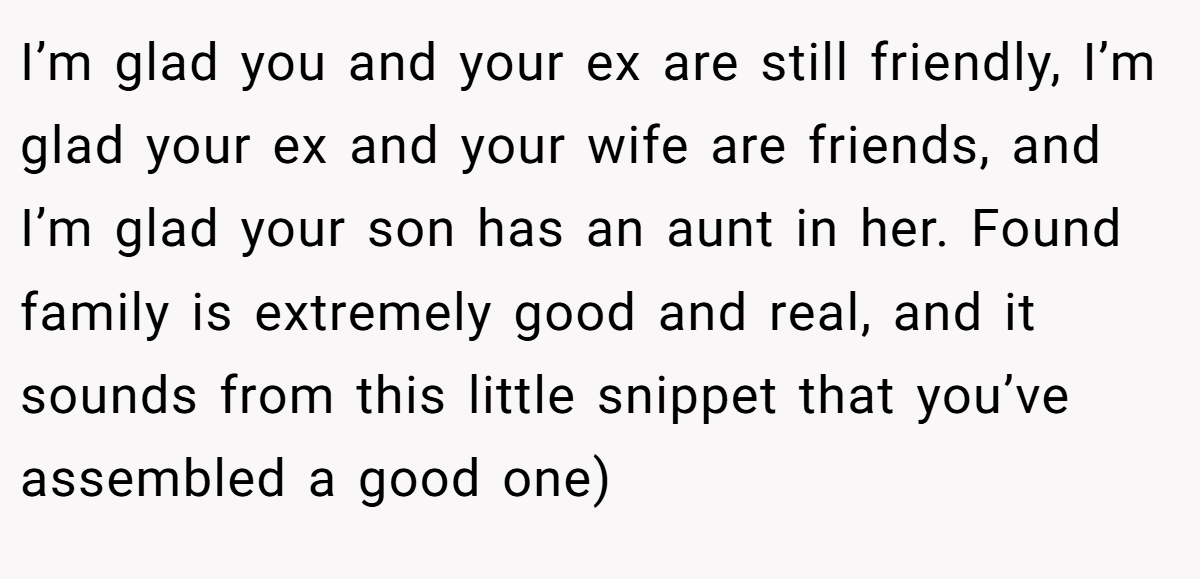 I’m glad you and your ex are still friendly, I’m glad your ex and your wife are friends, and I’m glad your son has an aunt in her. Found family is extremely good and real, and it sounds from this little snippet that you’ve assembled a good one)