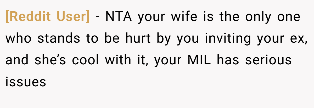 [Reddit User] − NTA your wife is the only one who stands to be hurt by you inviting your ex, and she’s cool with it, your MIL has serious issues