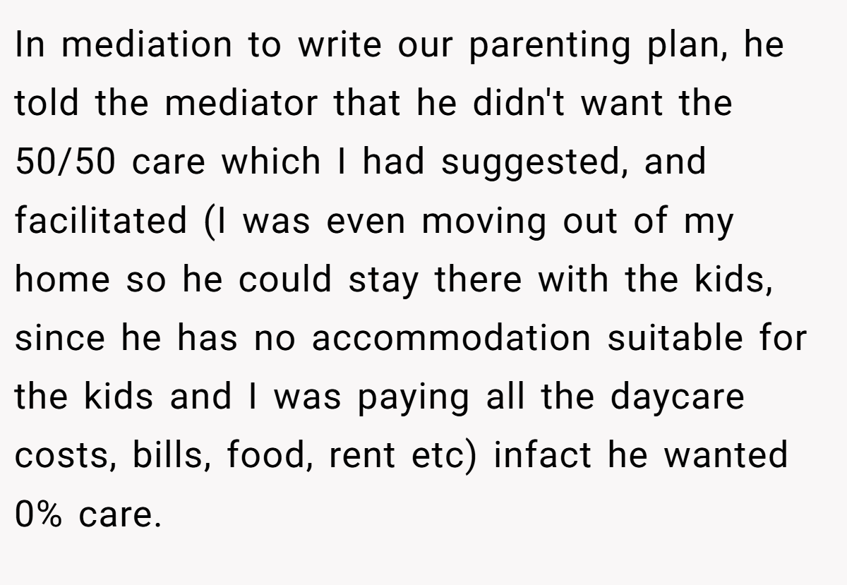 In mediation to write our parenting plan, he told the mediator that he didn't want the 50/50 care which I had suggested, and facilitated (I was even moving out of my home so he could stay there with the kids, since he has no accommodation suitable for the kids and I was paying all the daycare costs, bills, food, rent etc) infact he wanted 0% care.