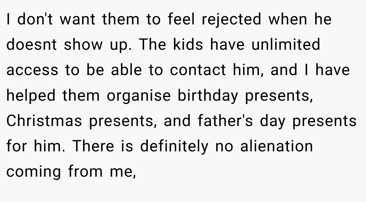 I don't want them to feel rejected when he doesnt show up. The kids have unlimited access to be able to contact him, and I have helped them organise birthday presents, Christmas presents, and father's day presents for him. There is definitely no alienation coming from me,